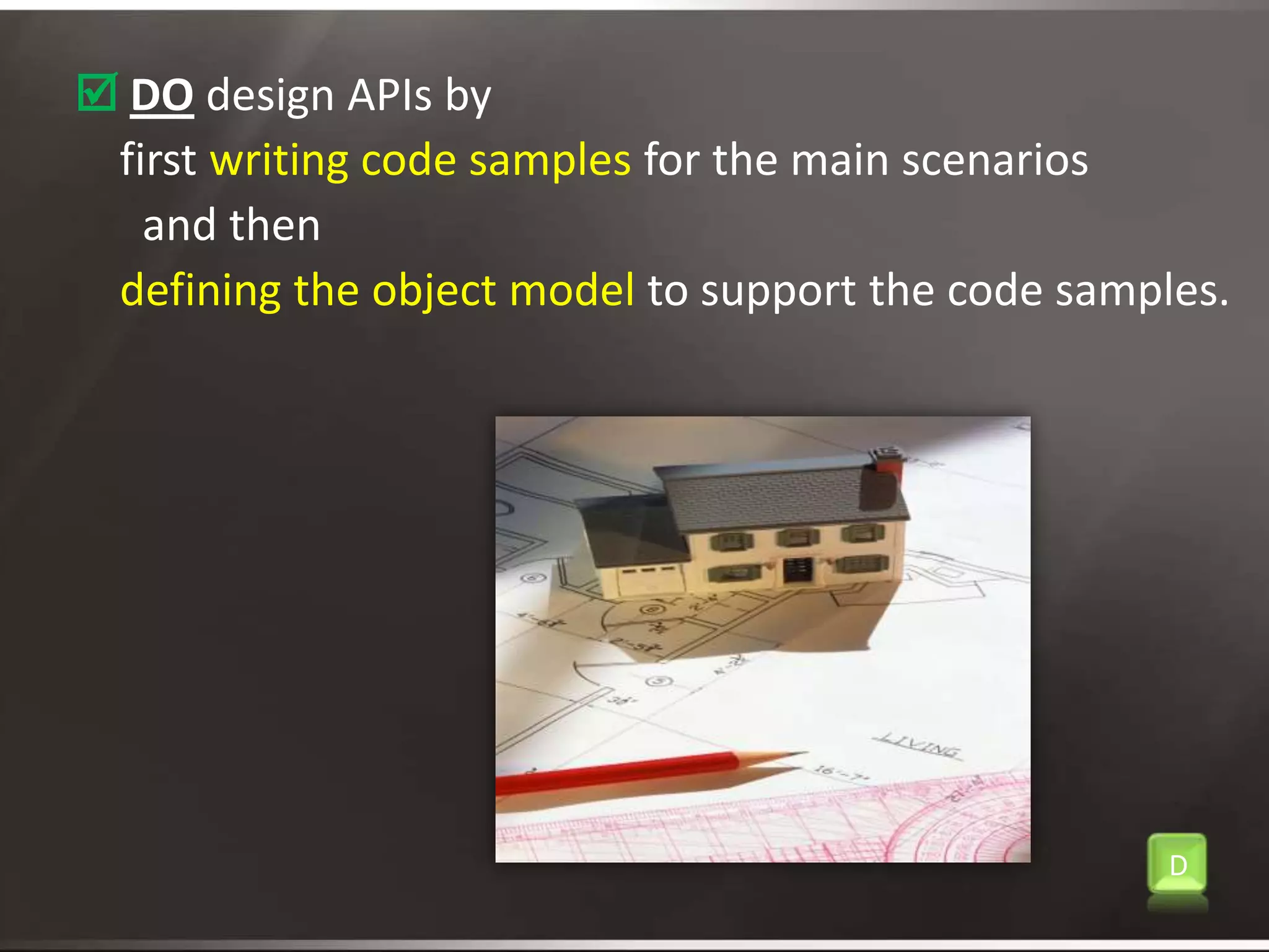 Do design APIs by     first writing code samples for the main scenarios       and then defining the object model to support the code samples.D