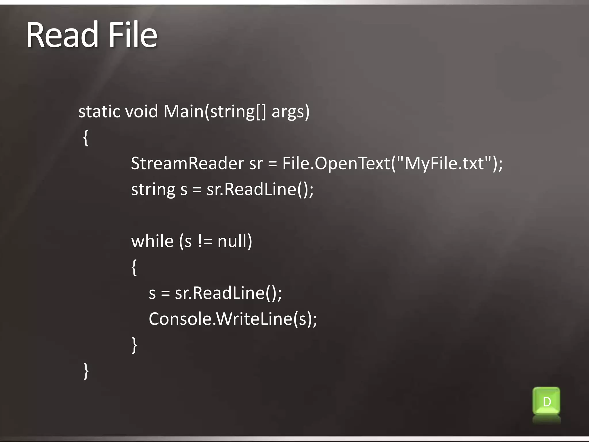Read Filestatic void Main(string[] args){StreamReadersr = File.OpenText("MyFile.txt");            string s = sr.ReadLine();            while (s != null){                s = sr.ReadLine();Console.WriteLine(s);}}D