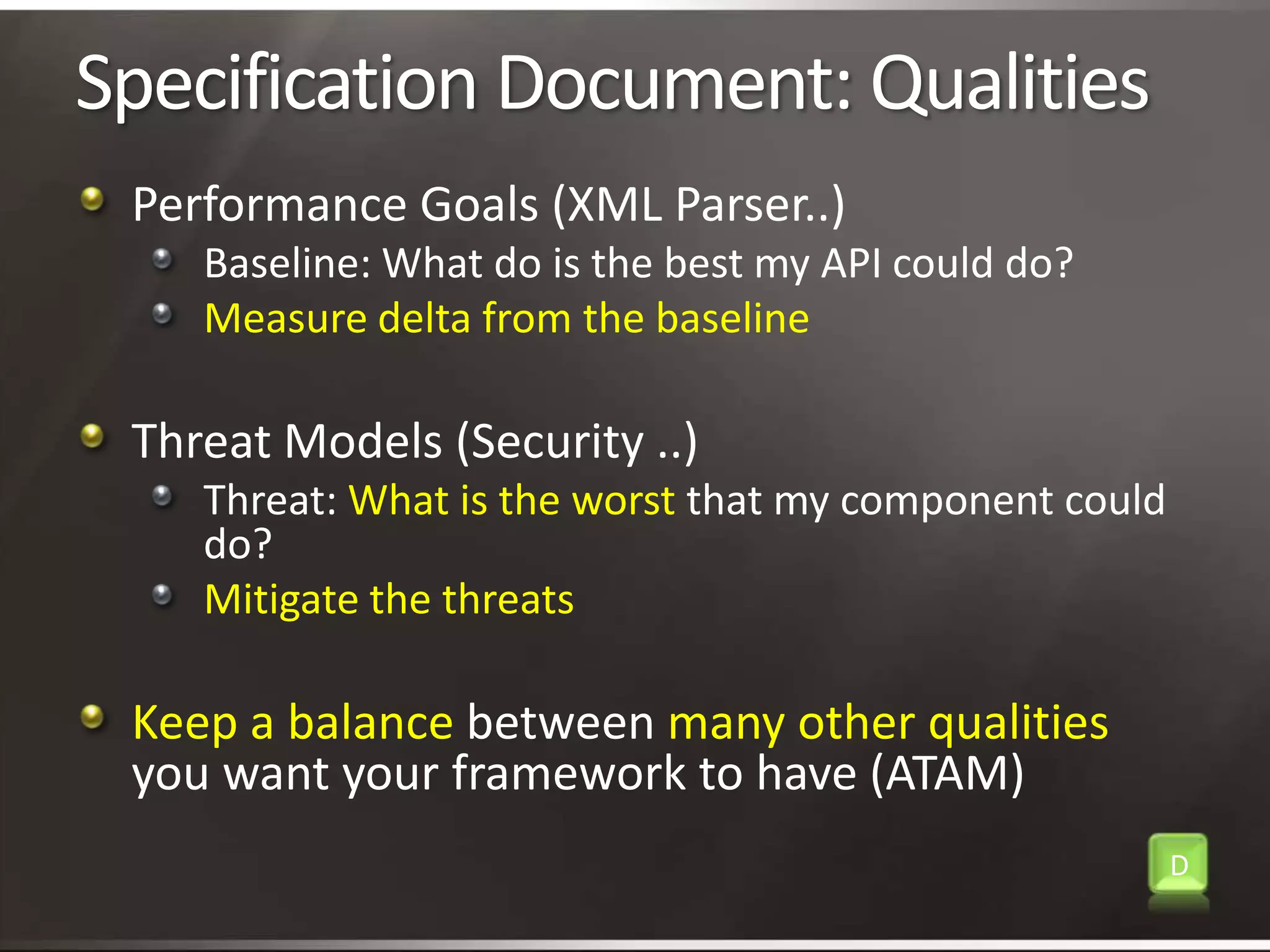 Specification Document: QualitiesPerformance Goals (XML Parser..)Baseline: What do is the best my API could do?Measure delta from the baselineThreat Models (Security ..)Threat: What is the worst that my component could do?Mitigate the threatsKeep a balance between many other qualities      you want your framework to have (ATAM)D