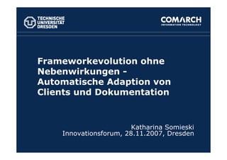 Frameworkevolution ohne
Nebenwirkungen -
Automatische Adaption von
Clients und Dokumentation


                        Katharina Somieski
    Innovationsforum, 28.11.2007, Dresden