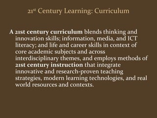 21st Century Learning: Curriculum 
A 21st century curriculum blends thinking and 
innovation skills; information, media, and ICT 
literacy; and life and career skills in context of 
core academic subjects and across 
interdisciplinary themes, and employs methods of 
21st century instruction that integrate 
innovative and research-proven teaching 
strategies, modern learning technologies, and real 
world resources and contexts. 
 
