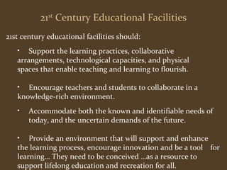 21st Century Educational Facilities 
21st century educational facilities should: 
• Support the learning practices, collaborative 
arrangements, technological capacities, and physical 
spaces that enable teaching and learning to flourish. 
• Encourage teachers and students to collaborate in a 
knowledge-rich environment. 
• Accommodate both the known and identifiable needs of 
today, and the uncertain demands of the future. 
• Provide an environment that will support and enhance 
the learning process, encourage innovation and be a tool for 
learning… They need to be conceived …as a resource to 
support lifelong education and recreation for all. 
 