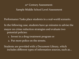 21st Century Assessment: 
Sample Middle School Level Assessment 
Performance Tasks place students in a real-world scenario. 
In the following case, students have 90 minutes to advise the 
mayor on crime reduction strategies and evaluate two 
potential policies: 
1. Invest in a drug treatment program or 
2. Put more police on the streets. 
Students are provided with a Document Library, which 
includes different types of information sources, such as… 
 
