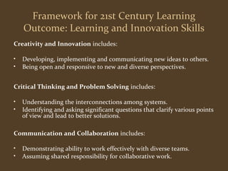 Framework for 21st Century Learning 
Outcome: Learning and Innovation Skills 
Creativity and Innovation includes: 
• Developing, implementing and communicating new ideas to others. 
• Being open and responsive to new and diverse perspectives. 
Critical Thinking and Problem Solving includes: 
• Understanding the interconnections among systems. 
• Identifying and asking significant questions that clarify various points 
of view and lead to better solutions. 
Communication and Collaboration includes: 
• Demonstrating ability to work effectively with diverse teams. 
• Assuming shared responsibility for collaborative work. 
 