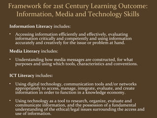 Framework for 21st Century Learning Outcome: 
Information, Media and Technology Skills 
Information Literacy includes: 
• Accessing information efficiently and effectively, evaluating 
information critically and competently and using information 
accurately and creatively for the issue or problem at hand. 
Media Literacy includes: 
• Understanding how media messages are constructed, for what 
purposes and using which tools, characteristics and conventions. 
ICT Literacy includes: 
• Using digital technology, communication tools and/or networks 
appropriately to access, manage, integrate, evaluate, and create 
information in order to function in a knowledge economy. 
• Using technology as a tool to research, organize, evaluate and 
communicate information, and the possession of a fundamental 
understanding of the ethical/legal issues surrounding the access and 
use of information. 
 