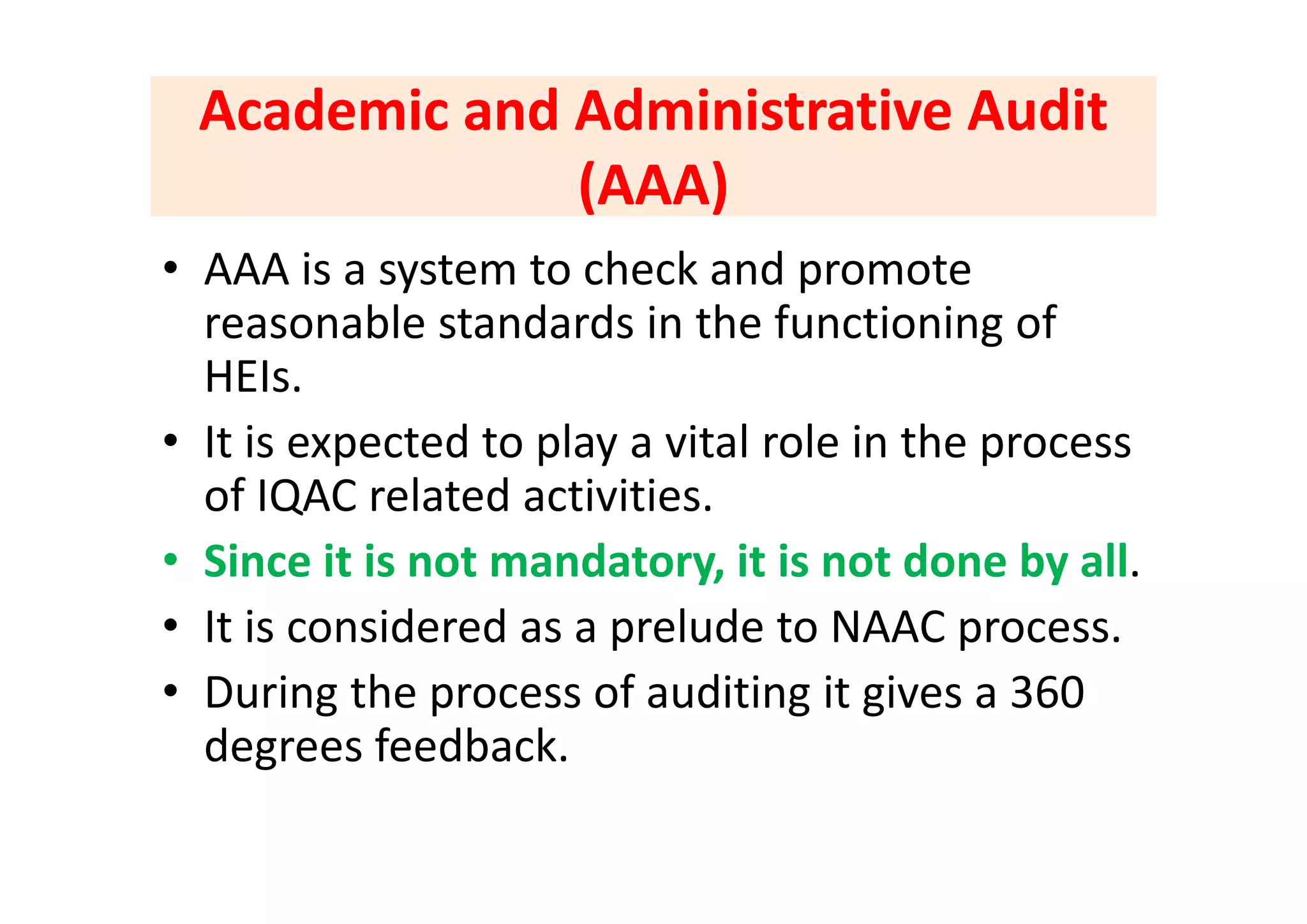 Academic and Administrative Audit Academic and Administrative Audit 
(AAA) (AAA) 
i h k d• AAA is a system to check and promote 
reasonable standards in the functioning of 
HEIs.
• It is expected to play a vital role in the process p p y p
of IQAC related activities. 
• Since it is not mandatory it is not done by allSince it is not mandatory, it is not done by all.
• It is considered as a prelude to NAAC process.
• During the process of auditing it gives a 360 
degrees feedback.
 