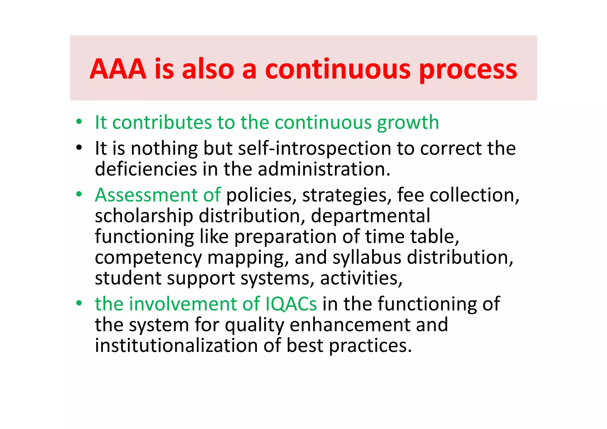 AAA is also a continuous processAAA is also a continuous processAAA is also a continuous processAAA is also a continuous process
It t ib t t th ti th• It contributes to the continuous growth  
• It is nothing but self‐introspection to correct the 
deficiencies in the administrationdeficiencies in the administration. 
• Assessment of policies, strategies, fee collection, 
scholarship distribution departmentalscholarship distribution, departmental 
functioning like preparation of time table, 
competency mapping, and syllabus distribution,competency mapping, and syllabus distribution,  
student support systems, activities, 
• the involvement of IQACs in the functioning of Q g
the system for quality enhancement and 
institutionalization of best practices.
 