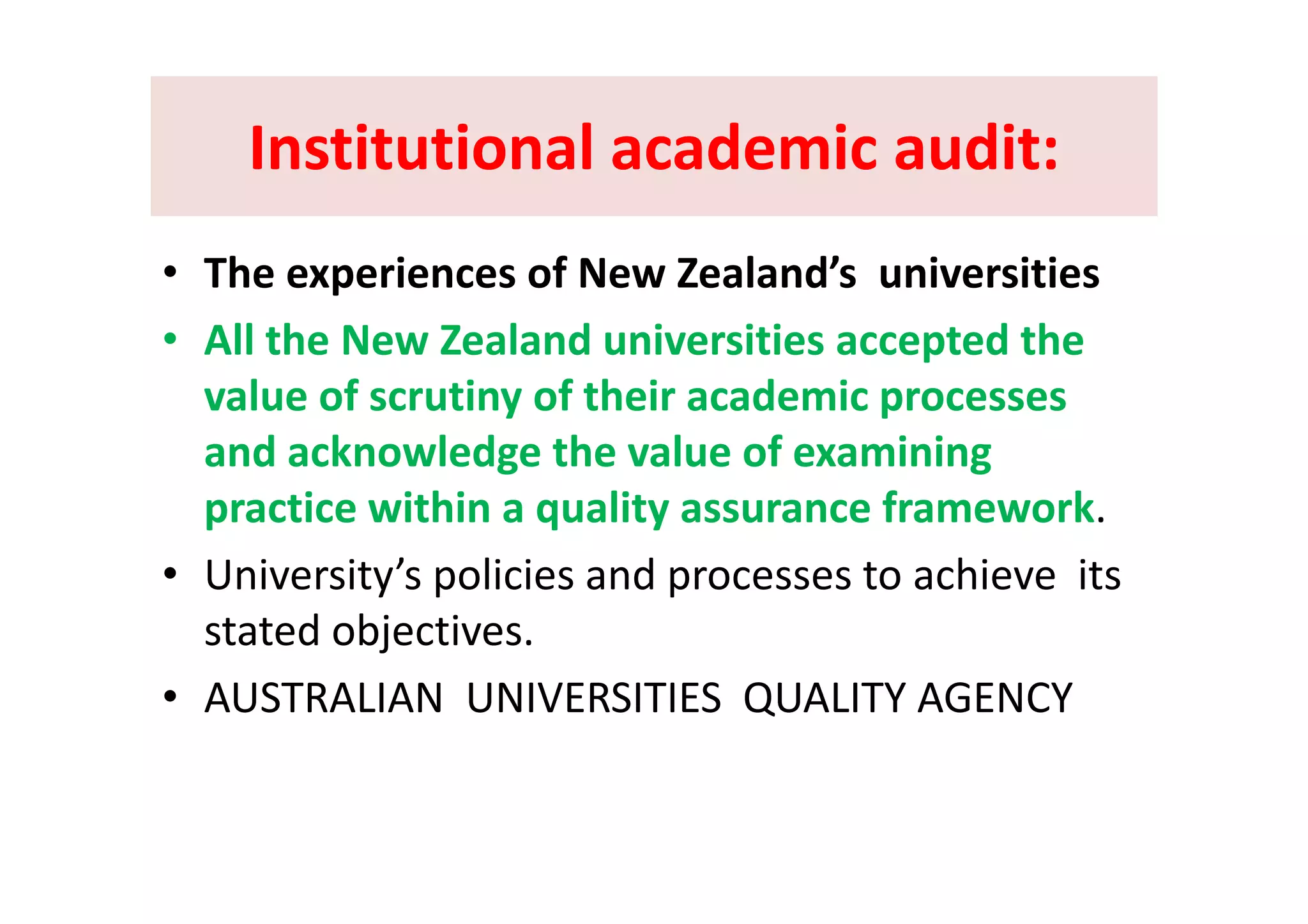 Institutional academic audit:Institutional academic audit:Institutional academic audit:Institutional academic audit:
• The experiences of New Zealand’s  universities
• All the New Zealand universities accepted the p
value of scrutiny of their academic processes 
and acknowledge the value of examiningand acknowledge the value of examining 
practice within a quality assurance framework.
U i it ’ li i d t hi it• University’s policies and processes to achieve  its 
stated objectives.
• AUSTRALIAN  UNIVERSITIES  QUALITY AGENCY
 