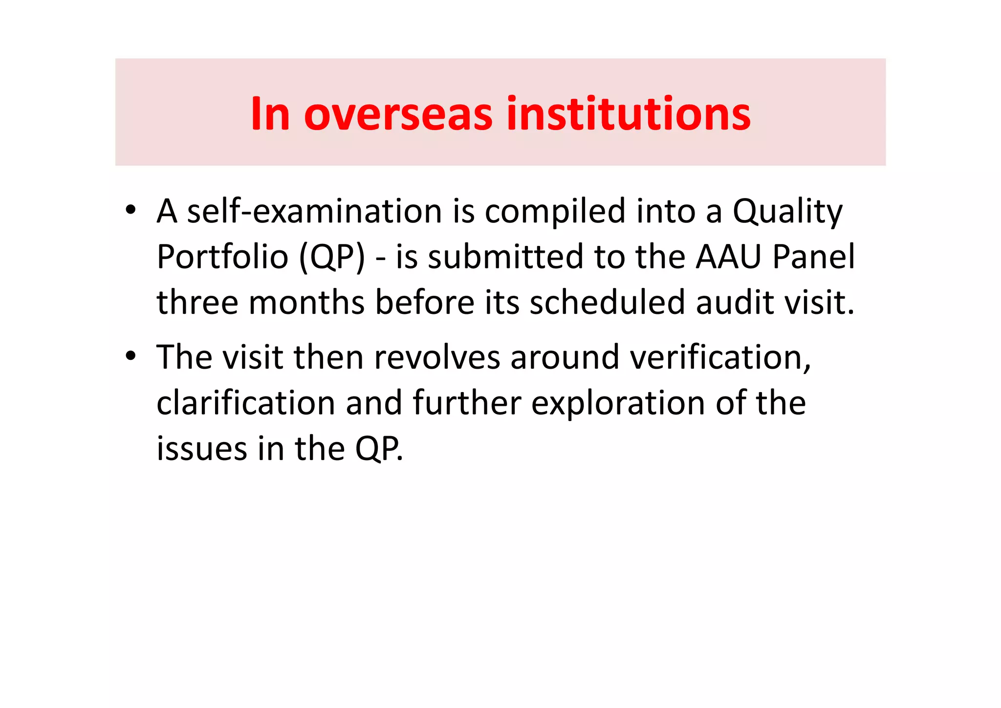 In overseas institutionsIn overseas institutionsIn overseas institutions In overseas institutions 
• A self‐examination is compiled into a Quality 
Portfolio (QP) ‐ is submitted to the AAU Panel ( )
three months before its scheduled audit visit.
• The visit then revolves around verification• The visit then revolves around verification, 
clarification and further exploration of the 
hissues in the QP.
 