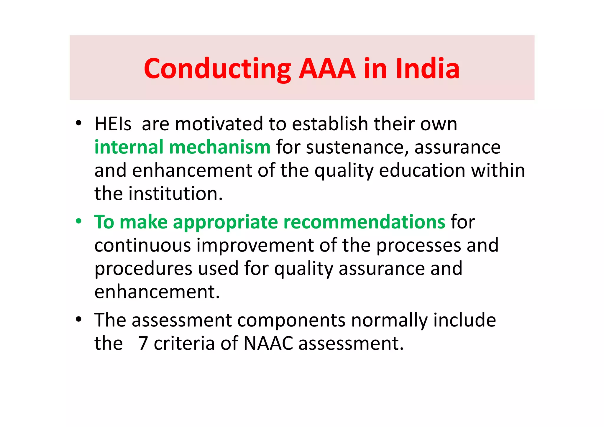 Conducting AAA in IndiaConducting AAA in IndiaConducting AAA in IndiaConducting AAA in India
i d bli h h i• HEIs  are motivated to establish their own 
internal mechanism for sustenance, assurance 
d h t f th lit d ti ithiand enhancement of the quality education within 
the institution.
• To make appropriate recommendations for 
continuous improvement of the processes and  
d d f li dprocedures used for quality assurance and 
enhancement.
• The assessment components normally include 
the   7 criteria of NAAC assessment.
 