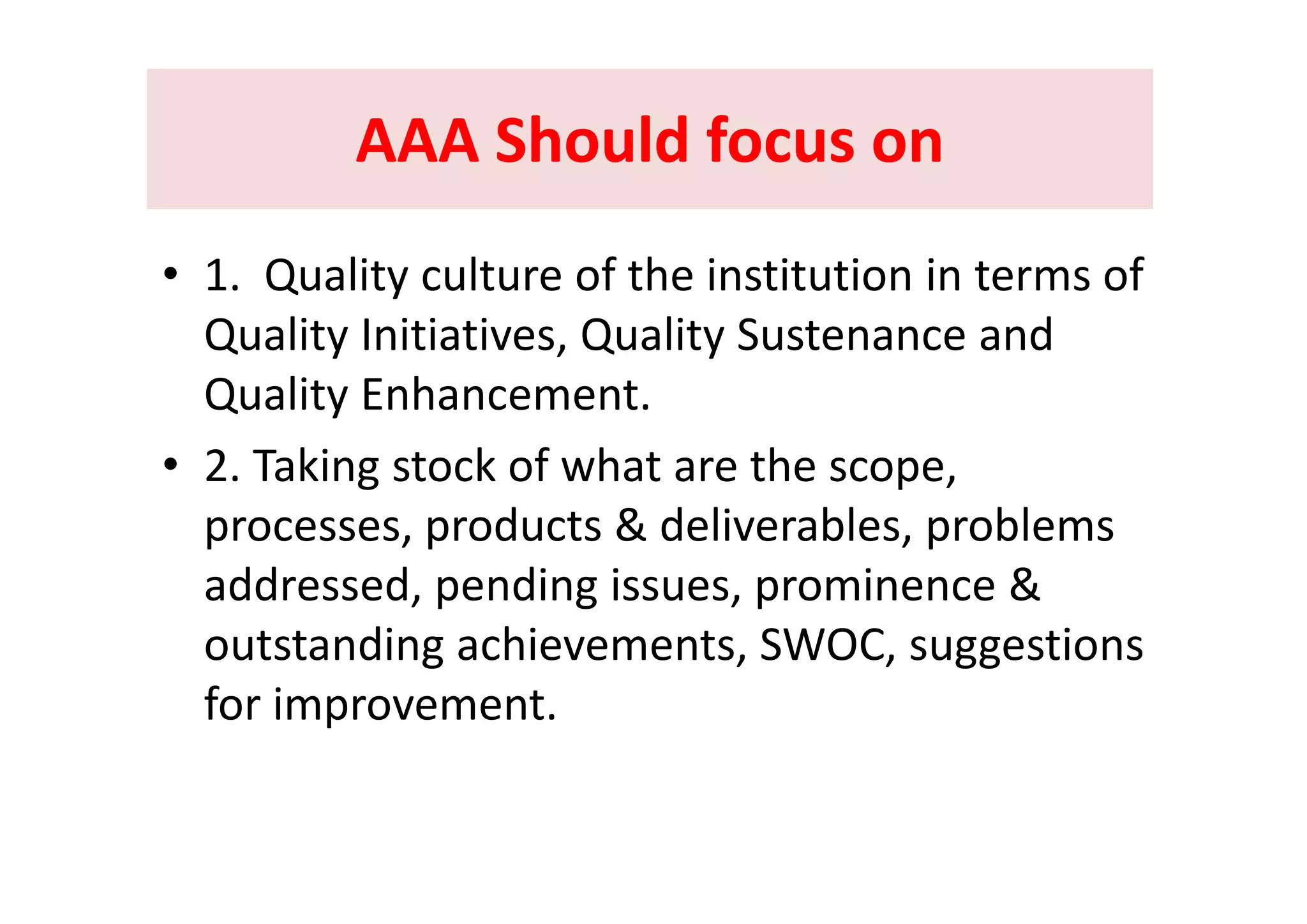 AAA Should focus onAAA Should focus onAAA Should focus on AAA Should focus on 
• 1.  Quality culture of the institution in terms of 
Quality Initiatives, Quality Sustenance and y y
Quality Enhancement.
• 2 Taking stock of what are the scope• 2. Taking stock of what are the scope, 
processes, products & deliverables, problems 
addressed, pending issues, prominence & 
outstanding achievements, SWOC, suggestions 
for improvement. 
 