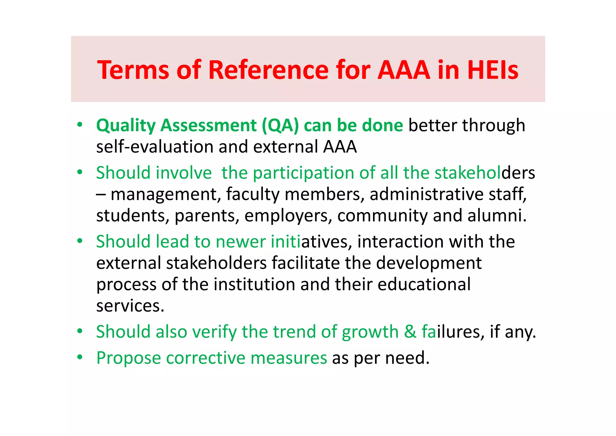 Terms of Reference for AAA in HEIsTerms of Reference for AAA in HEIsTerms of Reference for AAA in HEIsTerms of Reference for AAA in HEIs
Q li A (QA) b d b h h• Quality Assessment (QA) can be done better through 
self‐evaluation and external AAA 
Sh ld i l th ti i ti f ll th t k h ld• Should involve  the participation of all the stakeholders 
– management, faculty members, administrative staff, 
students parents employers community and alumnistudents, parents, employers, community and alumni.
• Should lead to newer initiatives, interaction with the 
external stakeholders facilitate the developmentexternal stakeholders facilitate the development 
process of the institution and their educational 
services. 
• Should also verify the trend of growth & failures, if any.
• Propose corrective measures as per need.p p
 