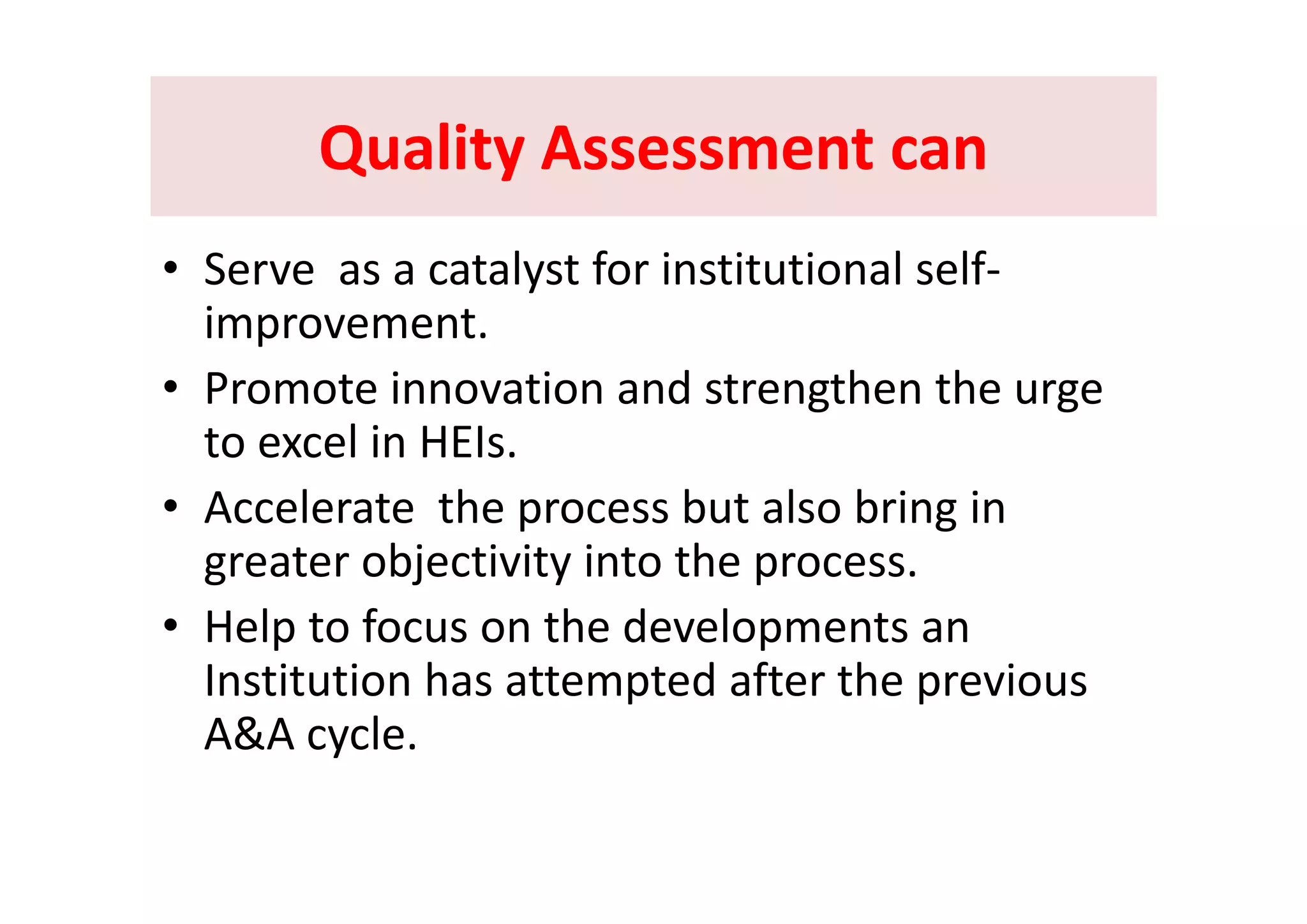 Quality Assessment canQuality Assessment canQuality Assessment canQuality Assessment can
l f i i i l lf• Serve  as a catalyst for institutional self‐
improvement. 
• Promote innovation and strengthen the urge 
to excel in HEIs. 
• Accelerate  the process but also bring in 
greater objectivity into the processgreater objectivity into the process.
• Help to focus on the developments an 
I tit ti h tt t d ft th iInstitution has attempted after the previous 
A&A cycle. 
 