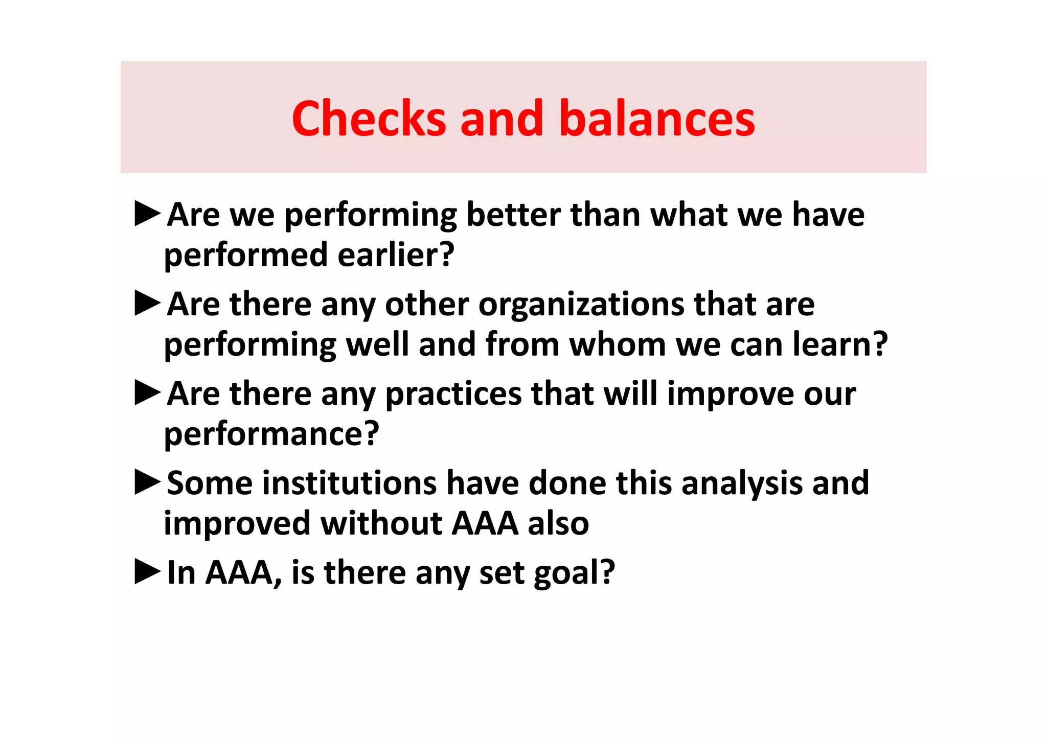 Checks and balancesChecks and balancesChecks and balancesChecks and balances
► f i b h h h►Are we performing better than what we have 
performed earlier? 
►Are there any other organizations that are 
performing well and from whom we can learn? 
►Are there any practices that will improve our 
performance?
►Some institutions have done this analysis and 
improved without AAA alsop
►In AAA, is there any set goal?  
 