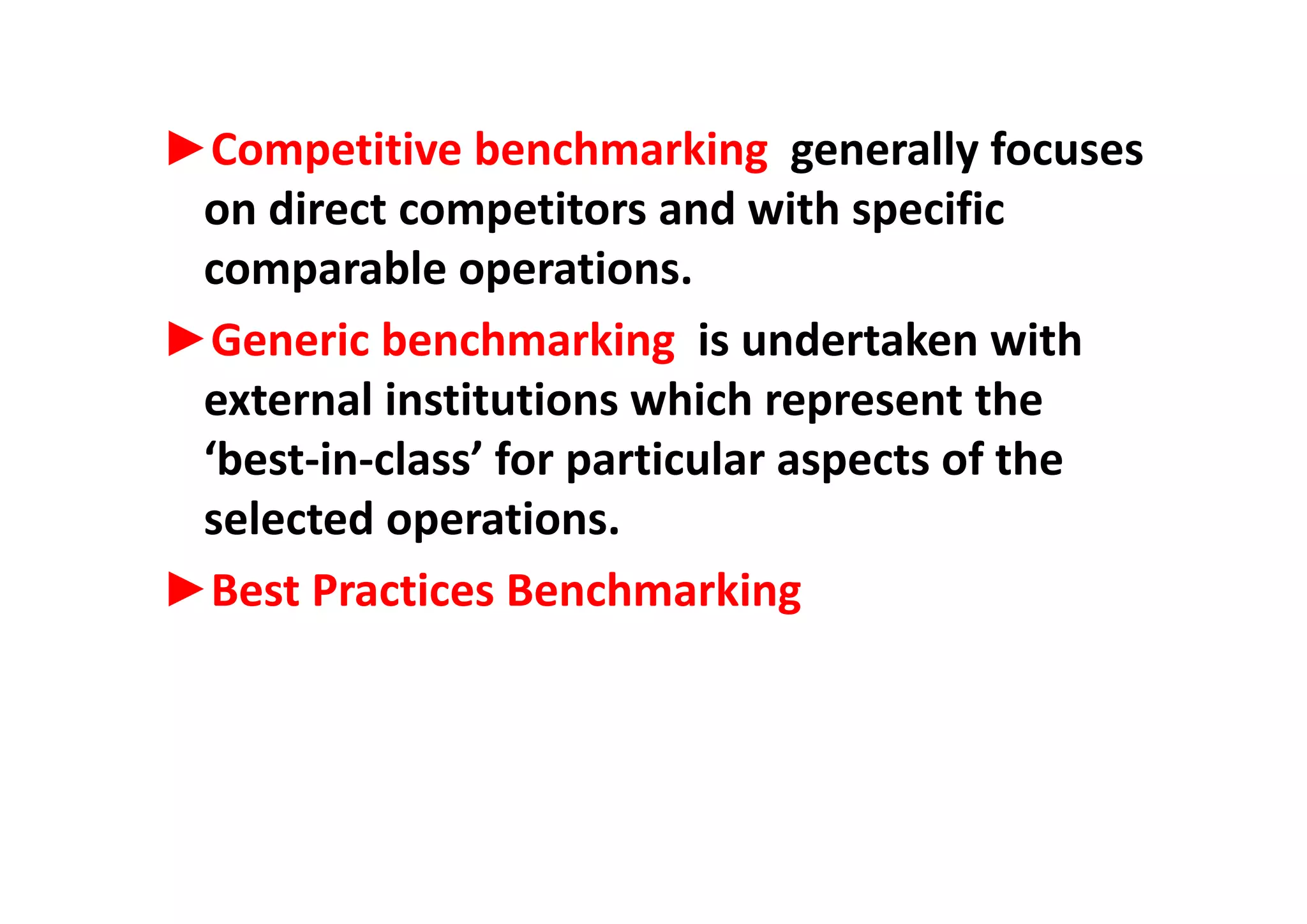 ►Competitive benchmarking generally focuses►Competitive benchmarking  generally focuses 
on direct competitors and with specific 
bl icomparable operations. 
►Generic benchmarking  is undertaken with g
external institutions which represent the 
‘best‐in‐class’ for particular aspects of thebest‐in‐class  for particular aspects of the 
selected operations. 
►Best Practices Benchmarking 
 