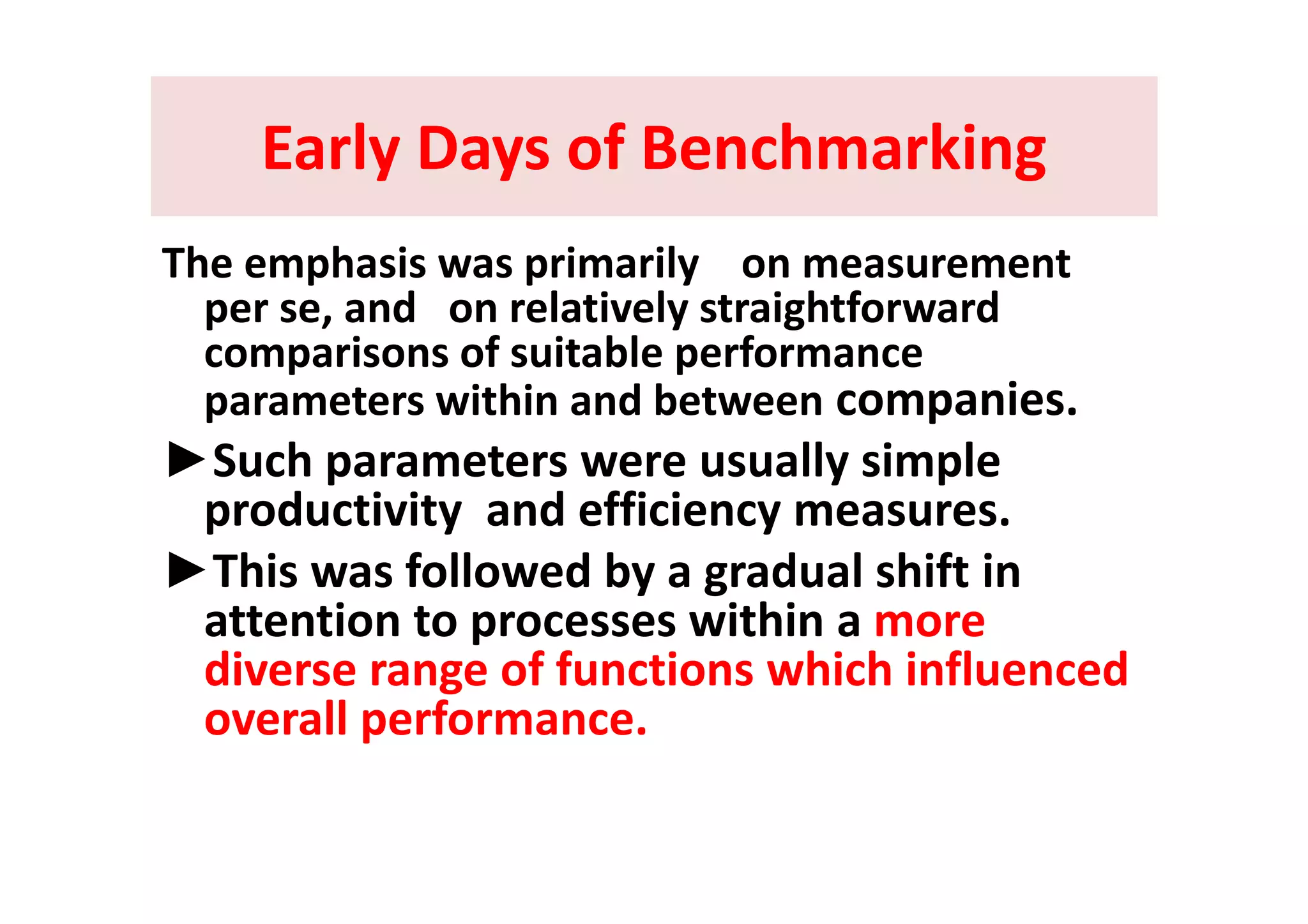 Early Days of BenchmarkingEarly Days of BenchmarkingEarly Days of BenchmarkingEarly Days of Benchmarking
Th h i i il tThe emphasis was primarily    on measurement 
per se, and   on relatively straightforward 
comparisons of suitable performancecomparisons of suitable performance 
parameters within and between companies. 
►Such parameters were usually simple►Such parameters were usually simple 
productivity  and efficiency measures. 
►This was followed by a gradual shift in►This was followed by a gradual shift in 
attention to processes within a more 
diverse range of functions which influenceddiverse range of functions which influenced 
overall performance. 
 