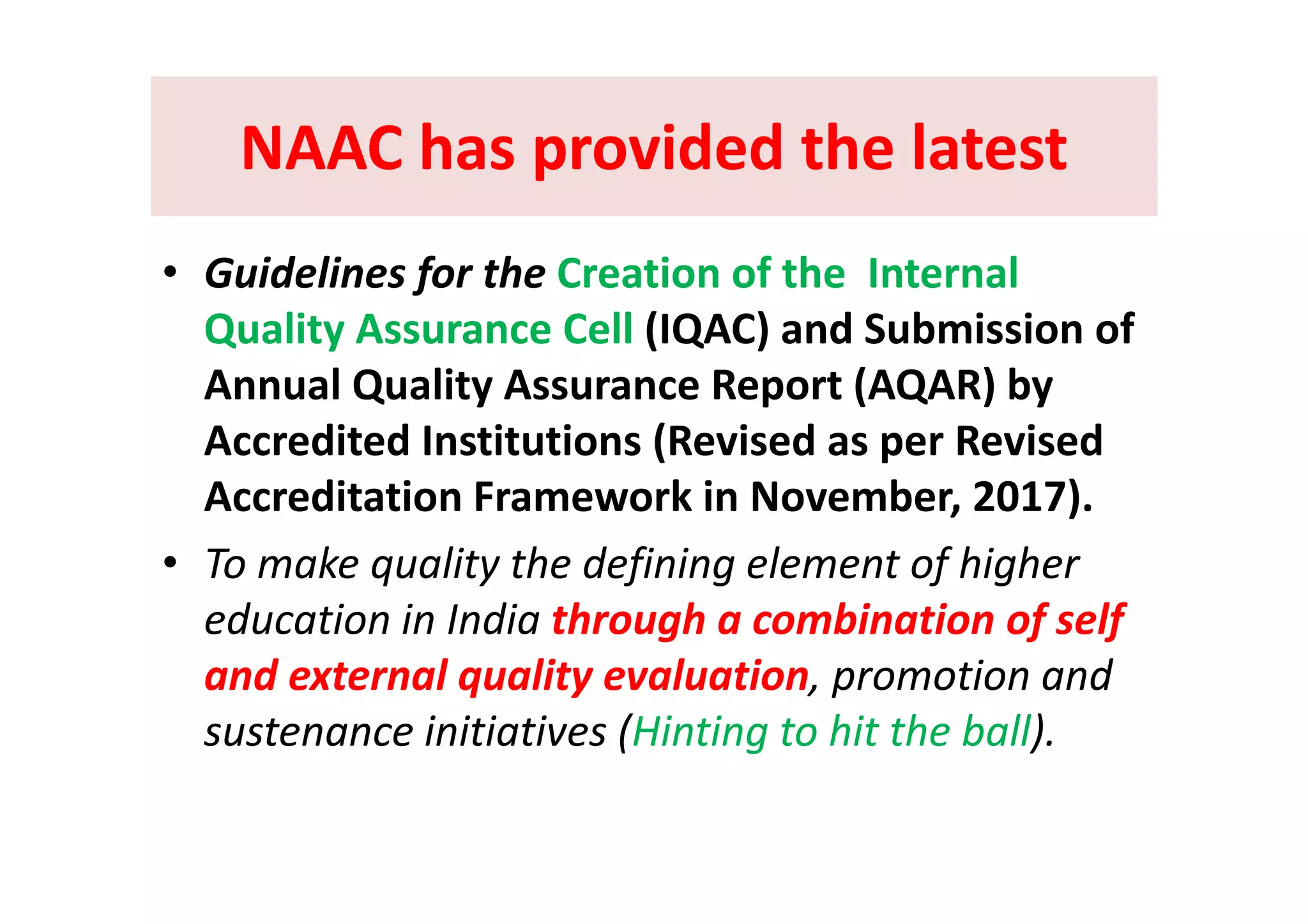 NAAC has provided the latestNAAC has provided the latestNAAC has provided the latest NAAC has provided the latest 
• Guidelines for the Creation of the  Internal 
Quality Assurance Cell (IQAC) and Submission of 
Annual Quality Assurance Report (AQAR) by 
Accredited Institutions (Revised as per Revised ( p
Accreditation Framework in November, 2017).
• To make quality the defining element of higher• To make quality the defining element of higher 
education in India through a combination of self 
and external quality evaluation promotion andand external quality evaluation, promotion and 
sustenance initiatives (Hinting to hit the ball). 
 