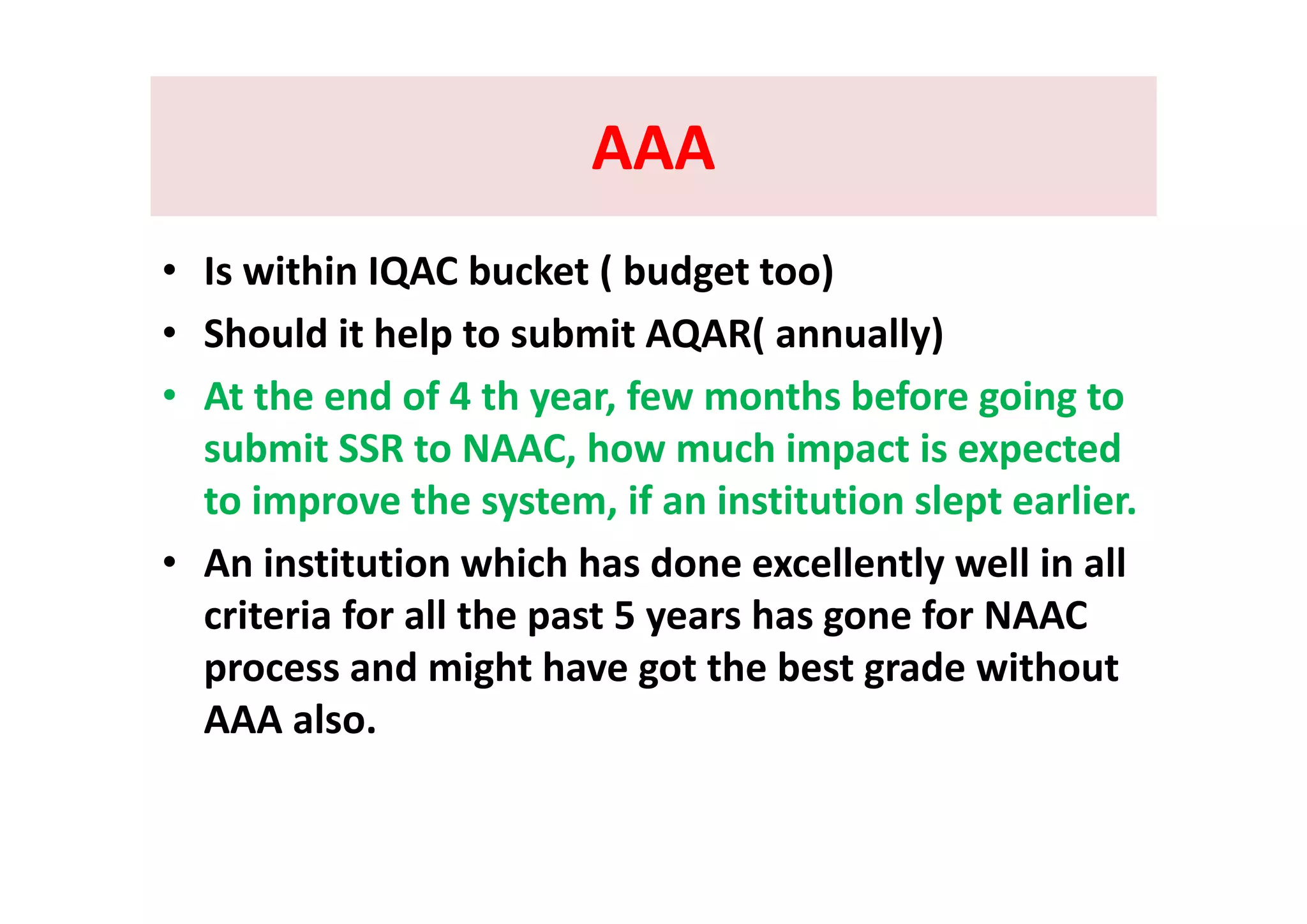 AAAAAAAAAAAA
• Is within IQAC bucket ( budget too)
• Should it help to submit AQAR( annually) 
• At the end of 4 th year, few months before going to 
submit SSR to NAAC, how much impact is expectedsubmit SSR to NAAC, how much impact is expected 
to improve the system, if an institution slept earlier.
• An institution which has done excellently well in all• An institution which has done excellently well in all 
criteria for all the past 5 years has gone for NAAC 
process and might have got the best grade withoutprocess and might have got the best grade without 
AAA also.
 