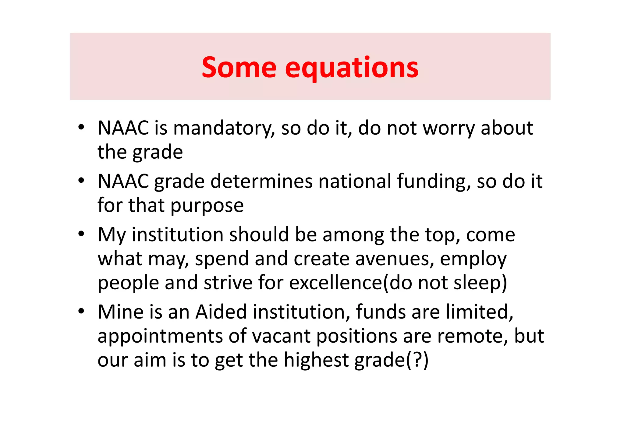 Some equationsSome equationsSome equations Some equations 
C i d d i d b• NAAC is mandatory, so do it, do not worry about 
the grade  
• NAAC grade determines national funding, so do it 
for that purpose
• My institution should be among the top, come 
what may, spend and create avenues, employ 
people and strive for excellence(do not sleep)
• Mine is an Aided institution, funds are limited, , ,
appointments of vacant positions are remote, but 
our aim is to get the highest grade(?)g g g
 