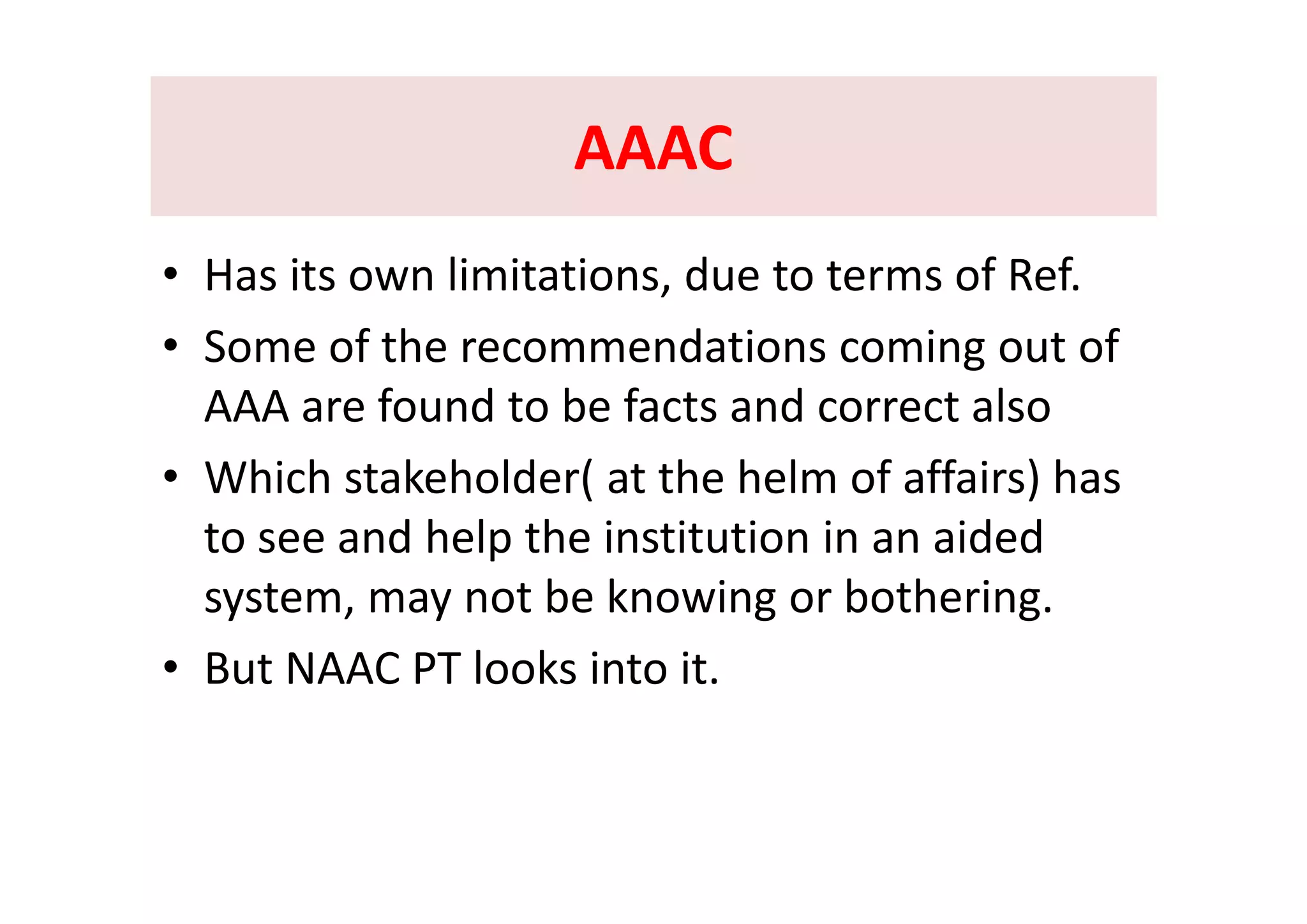 AAACAAACAAACAAAC
• Has its own limitations, due to terms of Ref.
• Some of the recommendations coming out ofSome of the recommendations coming out of 
AAA are found to be facts and correct also
Whi h k h ld ( h h l f ff i ) h• Which stakeholder( at the helm of affairs) has 
to see and help the institution in an aided 
system, may not be knowing or bothering.
• But NAAC PT looks into it• But NAAC PT looks into it. 
 