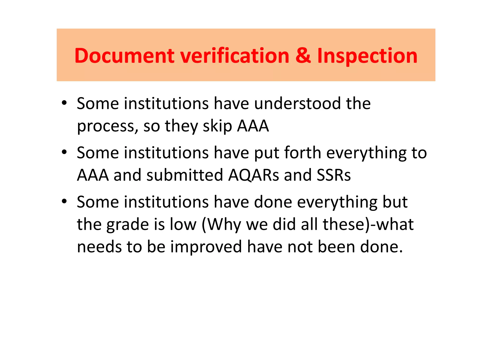 Document verification & InspectionDocument verification & InspectionDocument verification & InspectionDocument verification & Inspection
• Some institutions have understood the 
process, so they skip AAAp y p
• Some institutions have put forth everything to 
AAA and submitted AQARs and SSRsAAA and submitted AQARs and SSRs
• Some institutions have done everything but 
the grade is low (Why we did all these)‐what 
needs to be improved have not been done.needs to be improved have not been done.
 