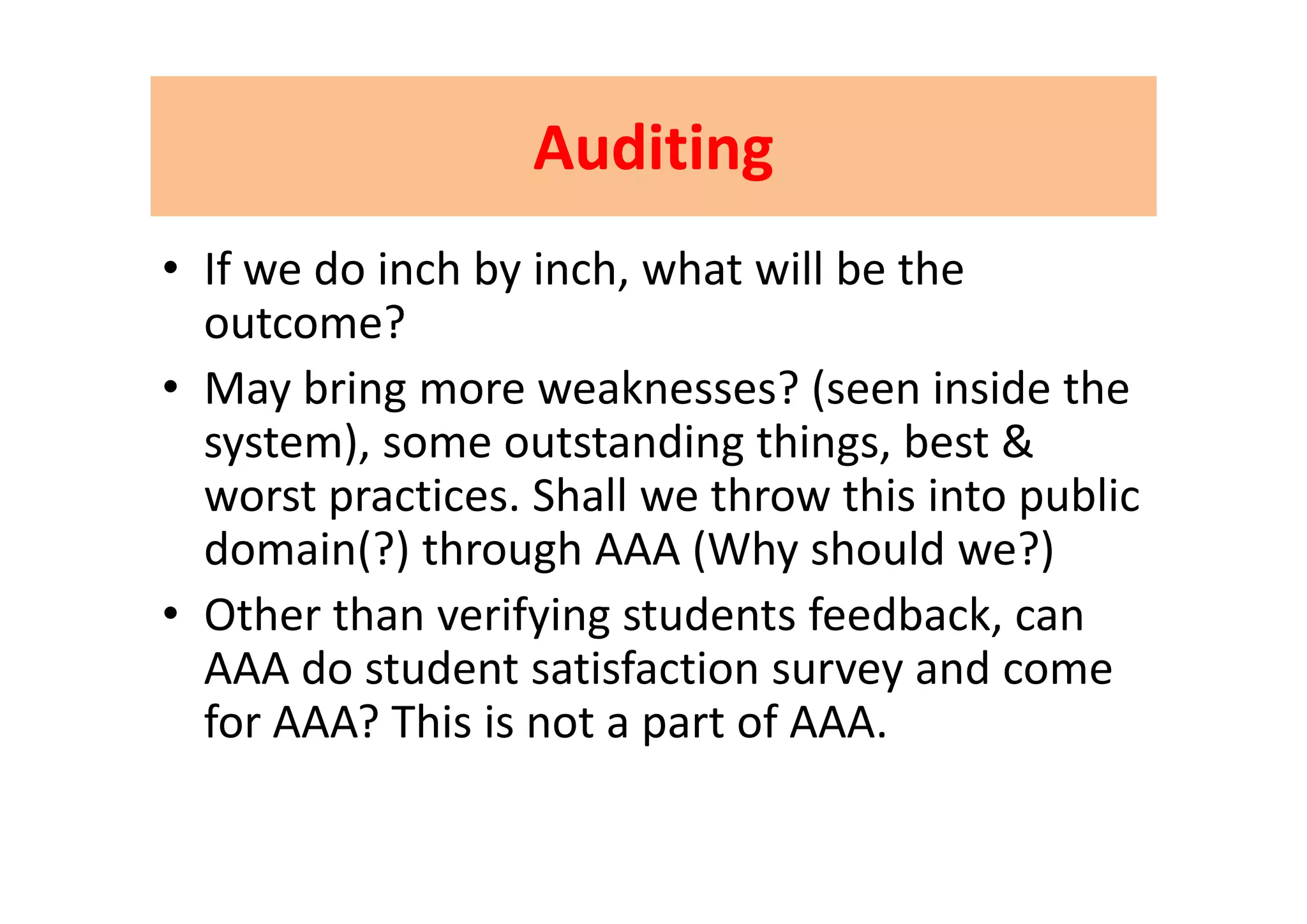 AuditingAuditingAuditing Auditing 
f d i h b i h h ill b h• If we do inch by inch, what will be the 
outcome?
• May bring more weaknesses? (seen inside the 
system), some outstanding things, best & y ), g g ,
worst practices. Shall we throw this into public 
domain(?) through AAA (Why should we?)( ) g ( y )
• Other than verifying students feedback, can 
AAA do student satisfaction survey and comeAAA do student satisfaction survey and come 
for AAA? This is not a part of AAA.
 