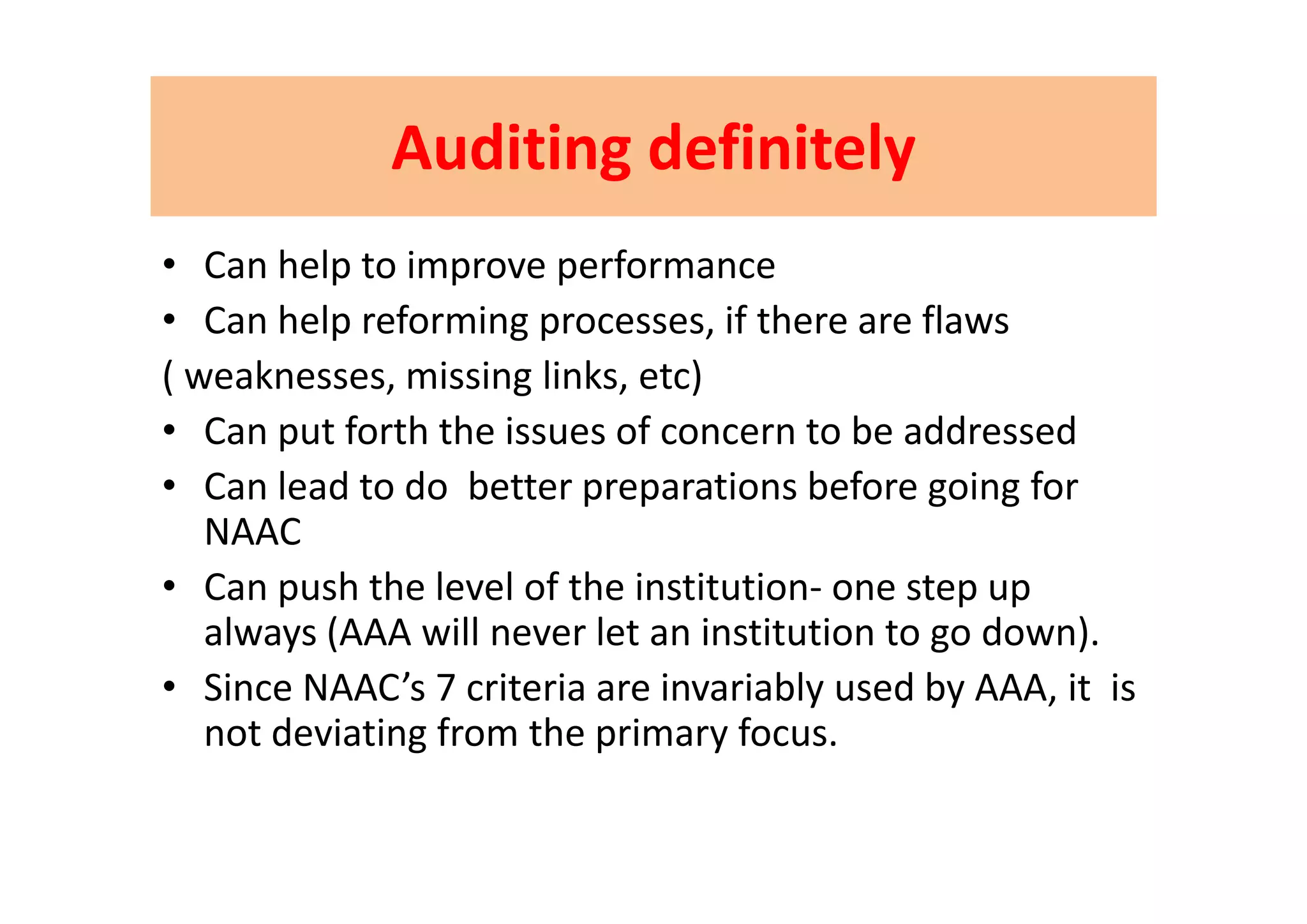 AuditingAuditing definitelydefinitelyAuditingAuditing definitelydefinitely
C h l i f• Can help to improve performance 
• Can help reforming processes, if there are flaws
( weaknesses, missing links, etc)
• Can put forth the issues of concern to be addressed
• Can lead to do  better preparations before going for 
NAAC
• Can push the level of the institution‐ one step up 
always (AAA will never let an institution to go down).
• Since NAAC’s 7 criteria are invariably used by AAA, it  is 
not deviating from the primary focus.
 