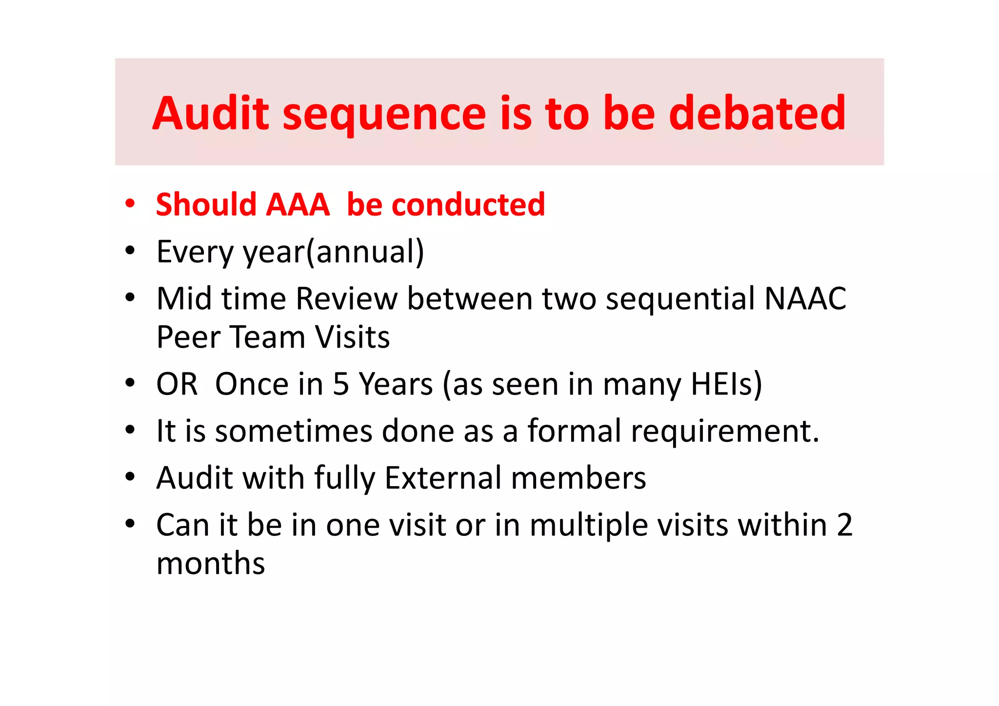 Audit sequence is to be debatedAudit sequence is to be debatedAudit sequence is to be debatedAudit sequence is to be debated
Sh ld b d dSh ld b d d•• Should AAA  be conductedShould AAA  be conducted
• Every year(annual)
• Mid time Review between two sequential NAAC 
Peer Team Visits
• OR  Once in 5 Years (as seen in many HEIs)
• It is sometimes done as a formal requirement• It is sometimes done as a formal requirement.
• Audit with fully External members
C i b i i i i l i l i i i hi 2• Can it be in one visit or in multiple visits within 2 
months
 