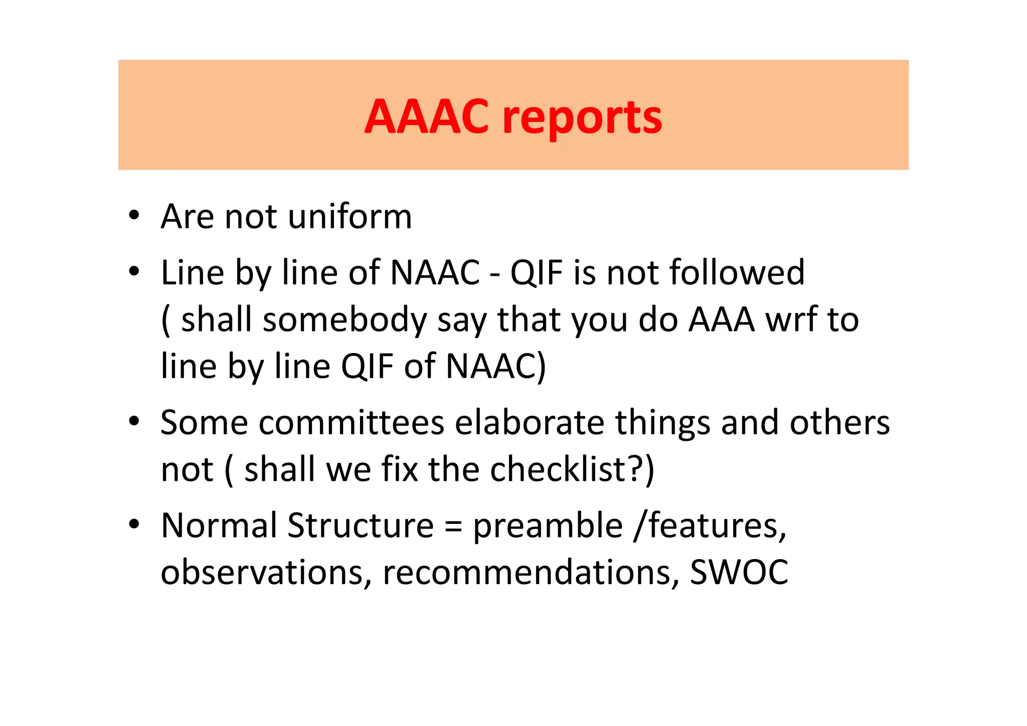 AAAC reportsAAAC reportsAAAC reportsAAAC reports
• Are not uniform
• Line by line of NAAC ‐ QIF is not followedLine by line of NAAC  QIF is not followed           
( shall somebody say that you do AAA wrf to 
line by line QIF of NAAC)line by line QIF of NAAC)
• Some committees elaborate things and others 
not ( shall we fix the checklist?)
• Normal Structure = preamble /features• Normal Structure = preamble /features, 
observations, recommendations, SWOC
 