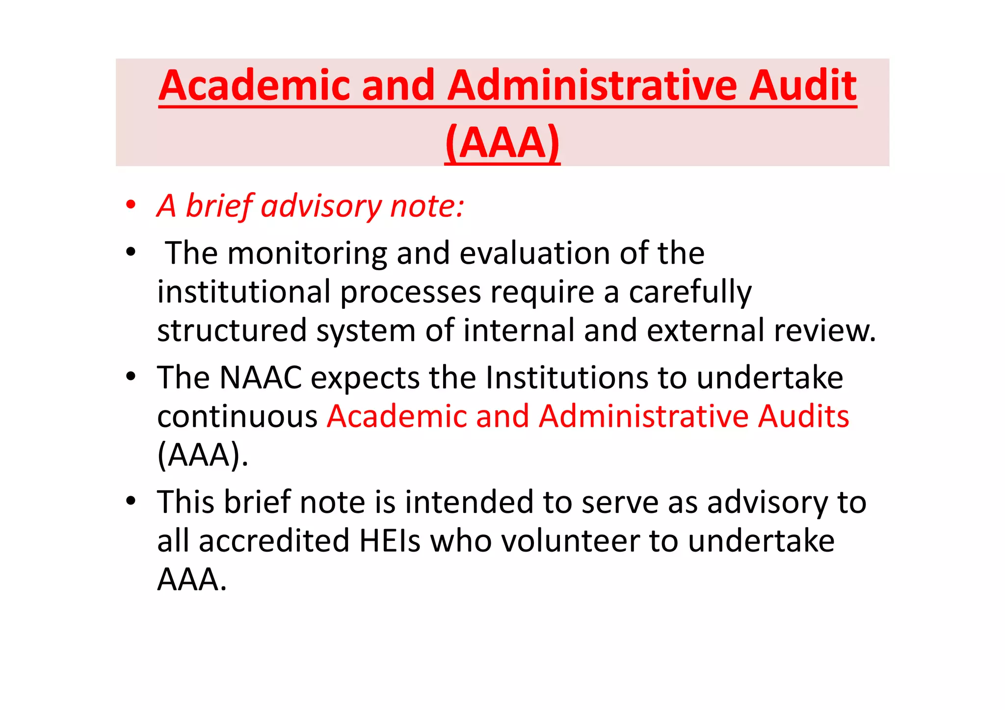Academic and Administrative Audit Academic and Administrative Audit 
(AAA) (AAA) 
b i f d i• A brief advisory note:
• The monitoring and evaluation of the 
institutional processes require a carefully 
structured system of internal and external review. 
• The NAAC expects the Institutions to undertake 
continuous Academic and Administrative Audits 
(AAA). 
• This brief note is intended to serve as advisory to y
all accredited HEIs who volunteer to undertake 
AAA.
 