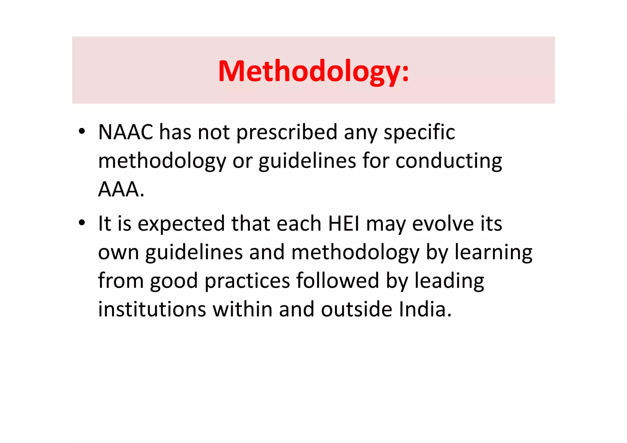 Methodology:Methodology:Methodology: Methodology: 
• NAAC has not prescribed any specific 
methodology or guidelines for conducting gy g g
AAA. 
• It is expected that each HEI may evolve its• It is expected that each HEI may evolve its 
own guidelines and methodology by learning 
f f ll b lfrom good practices followed by leading 
institutions within and outside India.
 