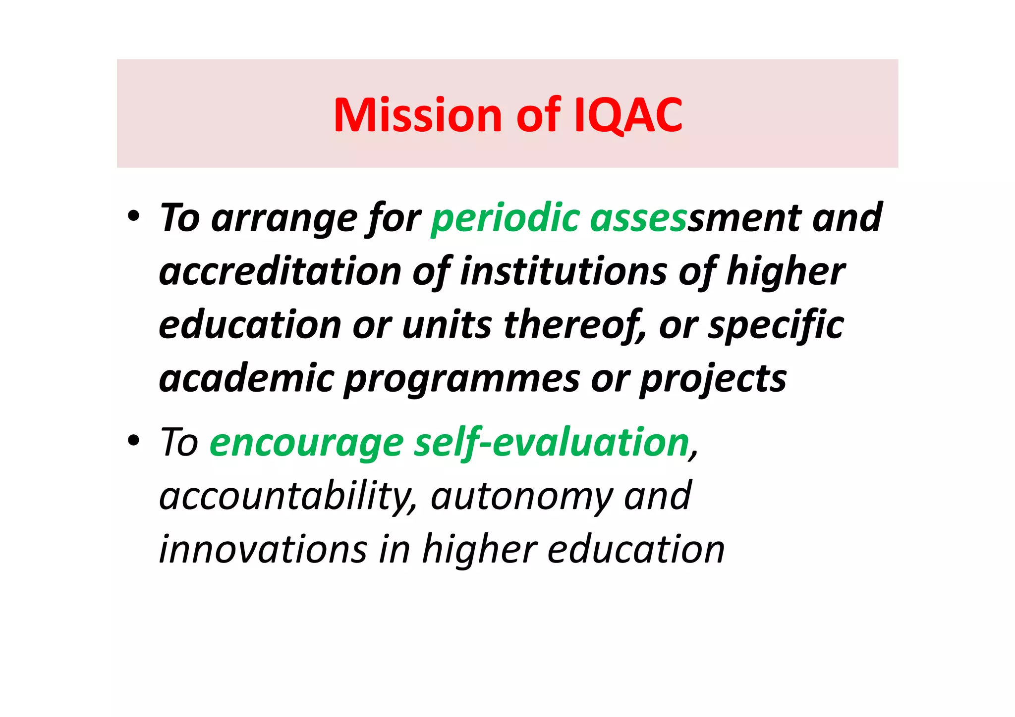 Mission of IQACMission of IQACMission of IQACMission of IQAC
• To arrange for periodic assessment and 
accreditation of institutions of higheraccreditation of institutions of higher 
education or units thereof, or specific 
academic programmes or projects
• To encourage self evaluation• To encourage self‐evaluation, 
accountability, autonomy and 
innovations in higher education
 