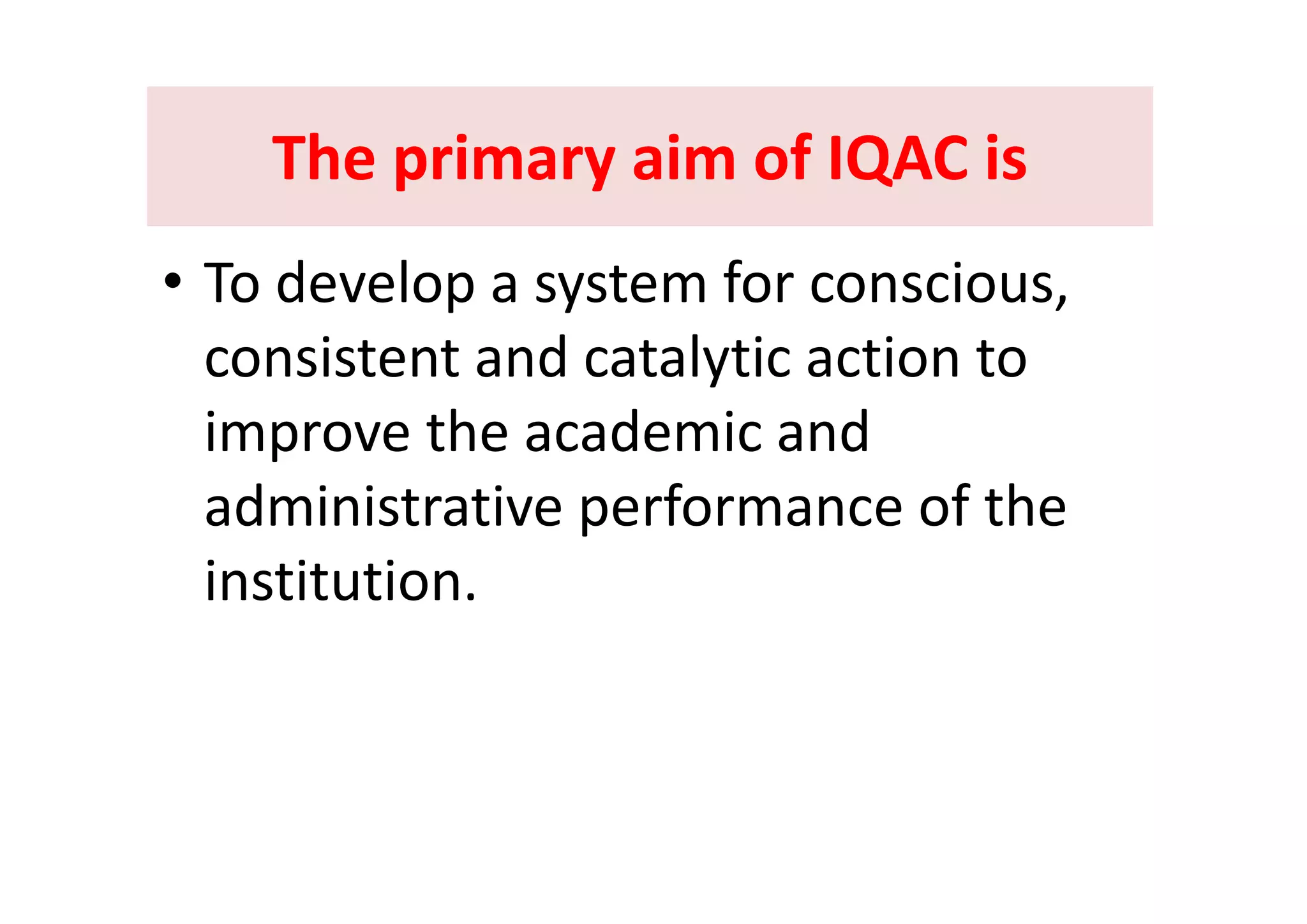 The primary aim of IQAC isThe primary aim of IQAC isThe primary aim of IQAC is The primary aim of IQAC is 
• To develop a system for conscious, 
consistent and catalytic action toconsistent and catalytic action to 
improve the academic and p
administrative performance of the 
i tit tiinstitution. 
 
