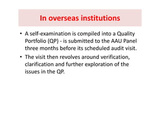 In overseas institutionsIn overseas institutionsIn overseas institutions In overseas institutions 
• A self‐examination is compiled into a Quality 
Portfolio (QP) ‐ is submitted to the AAU Panel ( )
three months before its scheduled audit visit.
• The visit then revolves around verification• The visit then revolves around verification, 
clarification and further exploration of the 
hissues in the QP.
 