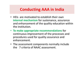 Conducting AAA in IndiaConducting AAA in IndiaConducting AAA in IndiaConducting AAA in India
i d bli h h i• HEIs  are motivated to establish their own 
internal mechanism for sustenance, assurance 
d h t f th lit d ti ithiand enhancement of the quality education within 
the institution.
• To make appropriate recommendations for 
continuous improvement of the processes and  
d d f li dprocedures used for quality assurance and 
enhancement.
• The assessment components normally include 
the   7 criteria of NAAC assessment.
 