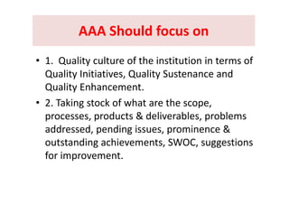 AAA Should focus onAAA Should focus onAAA Should focus on AAA Should focus on 
• 1.  Quality culture of the institution in terms of 
Quality Initiatives, Quality Sustenance and y y
Quality Enhancement.
• 2 Taking stock of what are the scope• 2. Taking stock of what are the scope, 
processes, products & deliverables, problems 
addressed, pending issues, prominence & 
outstanding achievements, SWOC, suggestions 
for improvement. 
 