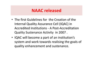 NAAC releasedNAAC releasedNAAC released NAAC released 
• The first Guidelines for  the Creation of the 
Internal Quality Assurance Cell (IQAC) in y ( )
Accredited Institutions ‐ A Post‐Accreditation 
Quality Sustenance Activity in 2007Quality Sustenance Activity  in 2007 .
• IQAC will become a part of an institution’s 
k l h l fsystem and work towards realising the goals of 
quality enhancement and sustenance.
 