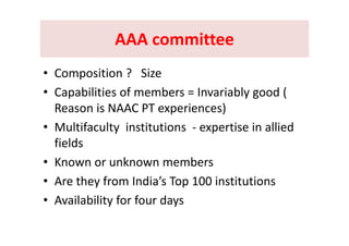 AAA committeeAAA committeeAAA committeeAAA committee
• Composition ?   Size 
• Capabilities of members = Invariably good (Capabilities of members   Invariably good ( 
Reason is NAAC PT experiences)
M l if l i i i i i lli d• Multifaculty  institutions  ‐ expertise in allied 
fields
• Known or unknown members
A th f I di ’ T 100 i tit ti• Are they from India’s Top 100 institutions
• Availability for four days
 