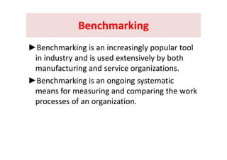 BenchmarkingBenchmarkingBenchmarking Benchmarking 
►Benchmarking is an increasingly popular tool 
in industry and is used extensively by both y y y
manufacturing and service organizations.
►Benchmarking is an ongoing systematic►Benchmarking is an ongoing systematic 
means for measuring and comparing the work 
fprocesses of an organization.
 