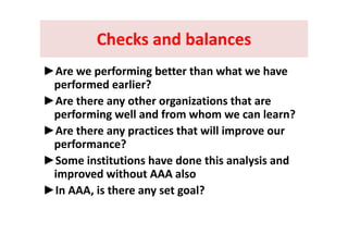 Checks and balancesChecks and balancesChecks and balancesChecks and balances
► f i b h h h►Are we performing better than what we have 
performed earlier? 
►Are there any other organizations that are 
performing well and from whom we can learn? 
►Are there any practices that will improve our 
performance?
►Some institutions have done this analysis and 
improved without AAA alsop
►In AAA, is there any set goal?  
 