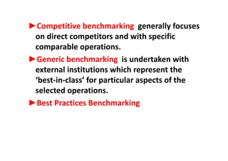 ►Competitive benchmarking generally focuses►Competitive benchmarking  generally focuses 
on direct competitors and with specific 
bl icomparable operations. 
►Generic benchmarking  is undertaken with g
external institutions which represent the 
‘best‐in‐class’ for particular aspects of thebest‐in‐class  for particular aspects of the 
selected operations. 
►Best Practices Benchmarking 
 