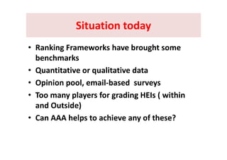 Situation todaySituation todaySituation todaySituation today
• Ranking Frameworks have brought some 
benchmarks 
• Quantitative or qualitative data
O i i l il b d• Opinion pool, email‐based  surveys 
• Too many players for grading HEIs ( within y p y g g (
and Outside)
C AAA h l t hi f th ?• Can AAA helps to achieve any of these? 
 