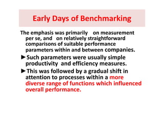 Early Days of BenchmarkingEarly Days of BenchmarkingEarly Days of BenchmarkingEarly Days of Benchmarking
Th h i i il tThe emphasis was primarily    on measurement 
per se, and   on relatively straightforward 
comparisons of suitable performancecomparisons of suitable performance 
parameters within and between companies. 
►Such parameters were usually simple►Such parameters were usually simple 
productivity  and efficiency measures. 
►This was followed by a gradual shift in►This was followed by a gradual shift in 
attention to processes within a more 
diverse range of functions which influenceddiverse range of functions which influenced 
overall performance. 
 