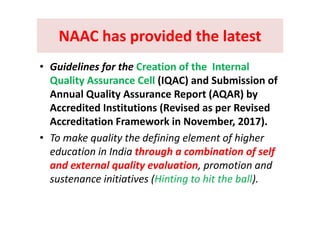 NAAC has provided the latestNAAC has provided the latestNAAC has provided the latest NAAC has provided the latest 
• Guidelines for the Creation of the  Internal 
Quality Assurance Cell (IQAC) and Submission of 
Annual Quality Assurance Report (AQAR) by 
Accredited Institutions (Revised as per Revised ( p
Accreditation Framework in November, 2017).
• To make quality the defining element of higher• To make quality the defining element of higher 
education in India through a combination of self 
and external quality evaluation promotion andand external quality evaluation, promotion and 
sustenance initiatives (Hinting to hit the ball). 
 