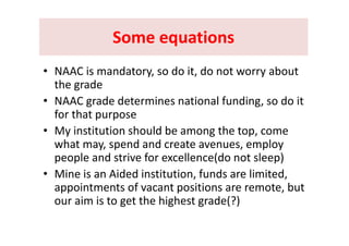 Some equationsSome equationsSome equations Some equations 
C i d d i d b• NAAC is mandatory, so do it, do not worry about 
the grade  
• NAAC grade determines national funding, so do it 
for that purpose
• My institution should be among the top, come 
what may, spend and create avenues, employ 
people and strive for excellence(do not sleep)
• Mine is an Aided institution, funds are limited, , ,
appointments of vacant positions are remote, but 
our aim is to get the highest grade(?)g g g
 