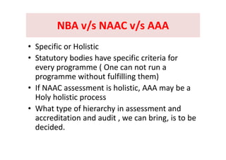 NBA v/s NAAC v/s AAANBA v/s NAAC v/s AAANBA v/s NAAC v/s AAANBA v/s NAAC v/s AAA
ifi li i• Specific or Holistic
• Statutory bodies have specific criteria for y p
every programme ( One can not run a 
programme without fulfilling them)p g g )
• If NAAC assessment is holistic, AAA may be a 
Holy holistic processHoly holistic process
• What type of hierarchy in assessment and 
dit ti d dit b i i t baccreditation and audit , we can bring, is to be 
decided.
 