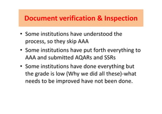 Document verification & InspectionDocument verification & InspectionDocument verification & InspectionDocument verification & Inspection
• Some institutions have understood the 
process, so they skip AAAp y p
• Some institutions have put forth everything to 
AAA and submitted AQARs and SSRsAAA and submitted AQARs and SSRs
• Some institutions have done everything but 
the grade is low (Why we did all these)‐what 
needs to be improved have not been done.needs to be improved have not been done.
 