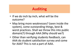AuditingAuditingAuditing Auditing 
f d i h b i h h ill b h• If we do inch by inch, what will be the 
outcome?
• May bring more weaknesses? (seen inside the 
system), some outstanding things, best & y ), g g ,
worst practices. Shall we throw this into public 
domain(?) through AAA (Why should we?)( ) g ( y )
• Other than verifying students feedback, can 
AAA do student satisfaction survey and comeAAA do student satisfaction survey and come 
for AAA? This is not a part of AAA.
 