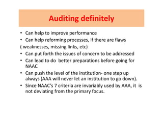 AuditingAuditing definitelydefinitelyAuditingAuditing definitelydefinitely
C h l i f• Can help to improve performance 
• Can help reforming processes, if there are flaws
( weaknesses, missing links, etc)
• Can put forth the issues of concern to be addressed
• Can lead to do  better preparations before going for 
NAAC
• Can push the level of the institution‐ one step up 
always (AAA will never let an institution to go down).
• Since NAAC’s 7 criteria are invariably used by AAA, it  is 
not deviating from the primary focus.
 