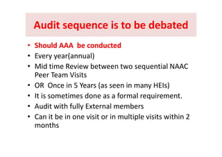 Audit sequence is to be debatedAudit sequence is to be debatedAudit sequence is to be debatedAudit sequence is to be debated
Sh ld b d dSh ld b d d•• Should AAA  be conductedShould AAA  be conducted
• Every year(annual)
• Mid time Review between two sequential NAAC 
Peer Team Visits
• OR  Once in 5 Years (as seen in many HEIs)
• It is sometimes done as a formal requirement• It is sometimes done as a formal requirement.
• Audit with fully External members
C i b i i i i l i l i i i hi 2• Can it be in one visit or in multiple visits within 2 
months
 